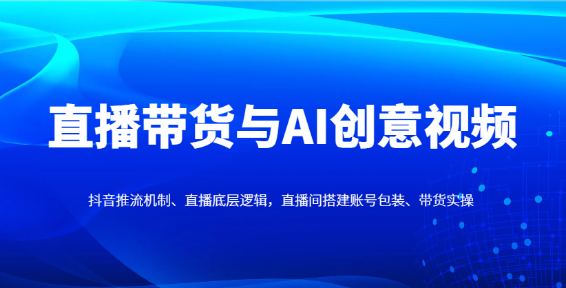 直播带货与AI创意视频，抖音推流机制、直播底层逻辑，直播间搭建账号包装、带货实操-想要创业网