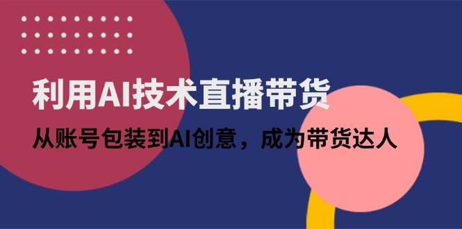 （14534期）利用AI技术直播带货：从账号包装到AI创意，成为带货达人-想要创业网