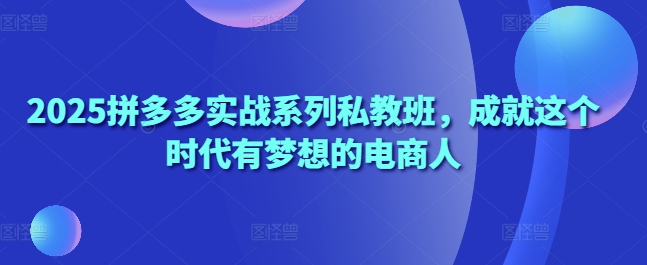 2025拼多多实战系列私教班，成就这个时代有梦想的电商人-想要创业网