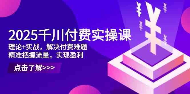 2025千川付费实操课，理论+实战，解决付费难题，精准把握流量，实现盈利-想要创业网