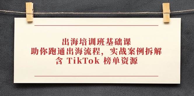（14555期）出海培训班基础课，助你跑通出海流程，实战案例拆解，含 TikTok 榜单资源-想要创业网