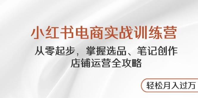 （14556期）小红书电商实战训练营，从零起步，掌握选品、笔记创作、店铺运营全攻略…-想要创业网