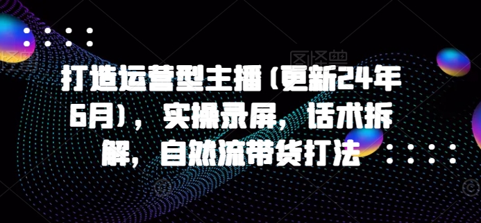 打造运营型主播(更新25年4月)，实操录屏，话术拆解，自然流带货打法-想要创业网