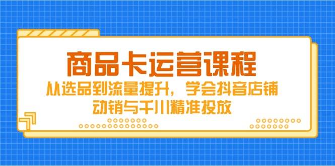 （14612期）商品卡运营课程，从选品到流量提升，学会抖音店铺动销与千川精准投放-想要创业网