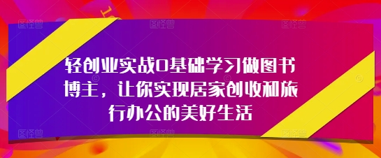 轻创业实战0基础学习做图书博主，让你实现居家创收和旅行办公的美好生活-想要创业网