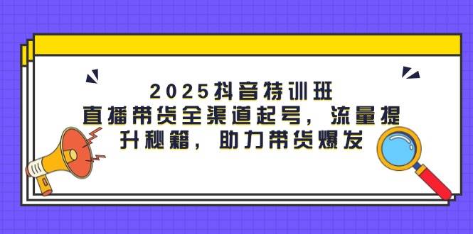 2025抖音特训班：直播带货全渠道起号，流量提升秘籍，助力带货爆发-想要创业网
