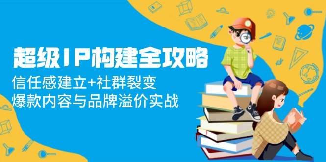 超级IP构建全攻略：信任感建立+社群裂变，爆款内容与品牌溢价实战-想要创业网