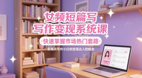 女频短篇写作变现系统课，快速掌握市场热门套路，实现从写作小白到变现达人的蜕变-想要创业网
