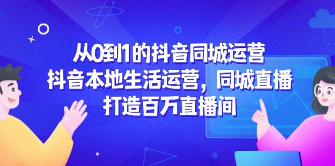 （14863期）从0到1的抖音同城运营，抖音本地生活运营，同城直播，打造百万直播间-想要创业网