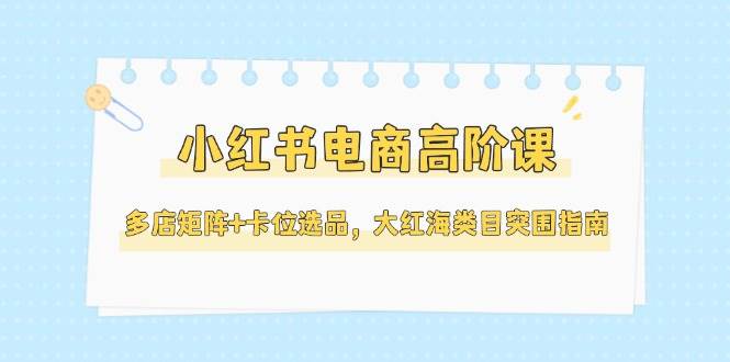 小红书电商高阶课，多店矩阵+卡位选品，大红海类目突围指南（更新5月）-想要创业网