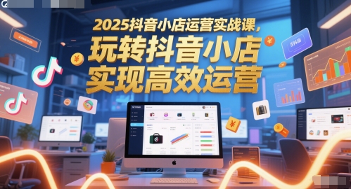 2025抖音小店运营实战课，玩转抖音小店，实现高效运营-想要创业网