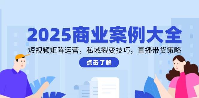 2025商业案例大全，短视频矩阵运营，私域裂变技巧，直播带货策略-想要创业网