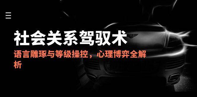 2025社会关系驾驭术，语言雕琢与等级操控，心理博弈全解析-想要创业网