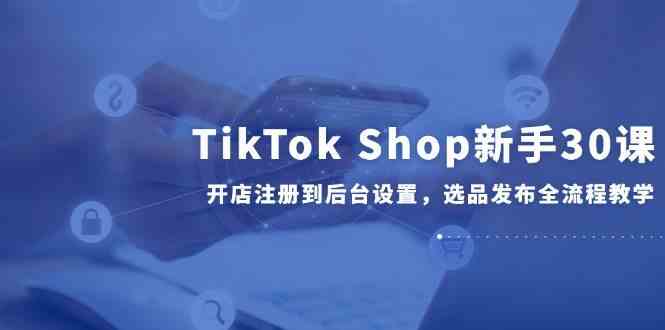 TikTok Shop新手30课，开店注册到后台设置，选品发布全流程教学-想要创业网