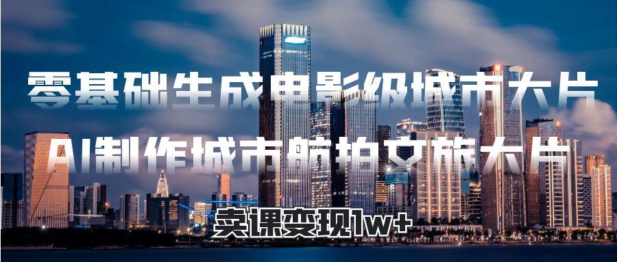 零基础生成电影级城市大片，AI制作城市航拍文旅大片，卖课变现1w+-想要创业网
