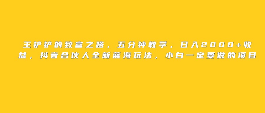 王铲铲的致富之路，日入2000+收益，五分钟教学，抖音合伙人全新蓝海玩法，小白一定要做的项目-想要创业网