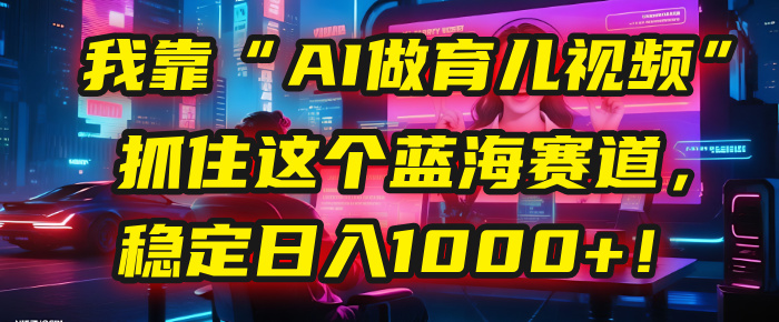 我靠“AI做育儿视频”，抓住这个蓝海赛道，稳定日入1000+！-想要创业网