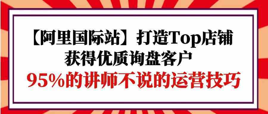 【阿里国际站】打造Top店铺-获得优质询盘客户,95%的讲师不说的运营技巧-想要创业